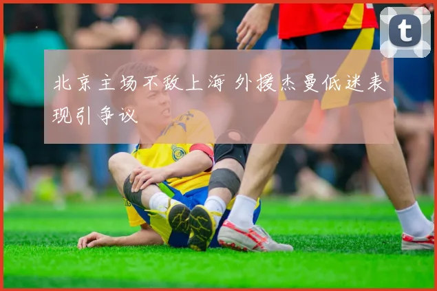 北京主场不敌上海 外援杰曼低迷表现引争议