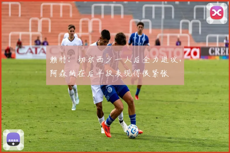 赖特：切尔西少一人后全力进攻，阿森纳在后半段表现得很紧张