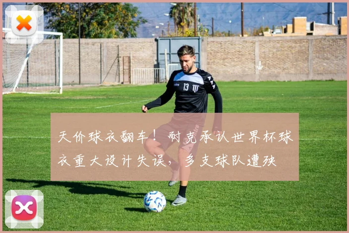 天价球衣翻车！耐克承认世界杯球衣重大设计失误，多支球队遭殃