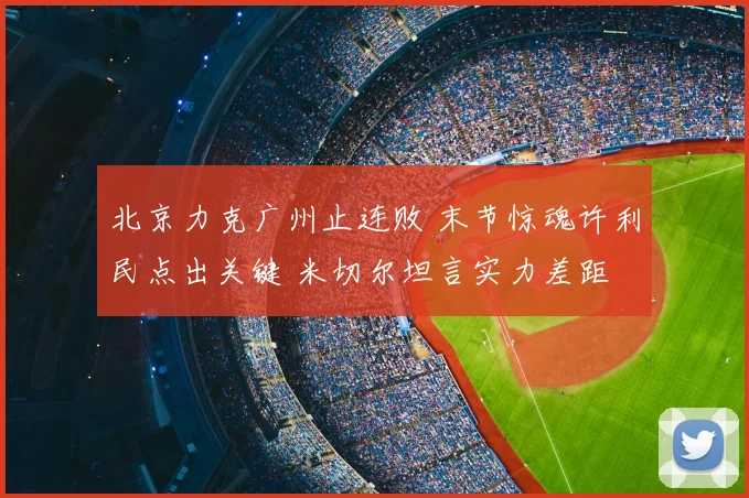 北京力克广州止连败 末节惊魂许利民点出关键 米切尔坦言实力差距