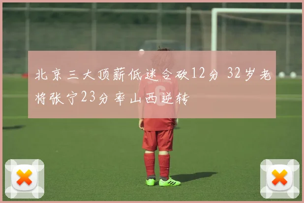 北京三大顶薪低迷合砍12分 32岁老将张宁23分率山西逆转