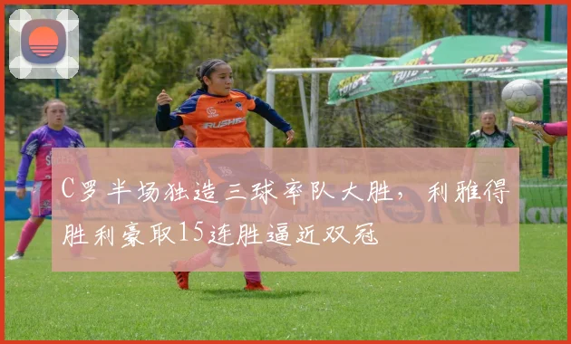 C罗半场独造三球率队大胜，利雅得胜利豪取15连胜逼近双冠