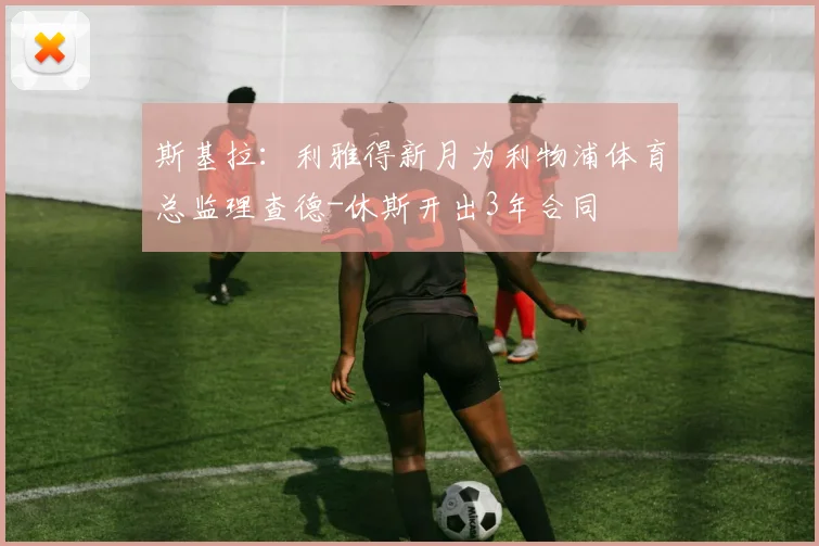 斯基拉：利雅得新月为利物浦体育总监理查德-休斯开出3年合同