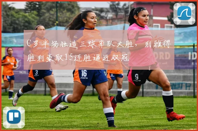 C罗半场独造三球率队大胜，利雅得胜利豪取15连胜逼近双冠