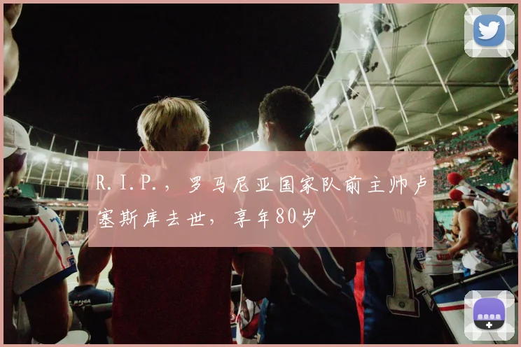 R.I.P.，罗马尼亚国家队前主帅卢塞斯库去世，享年80岁