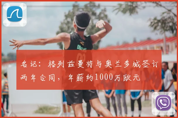 名记：格列兹曼将与奥兰多城签订两年合同，年薪约1000万欧元