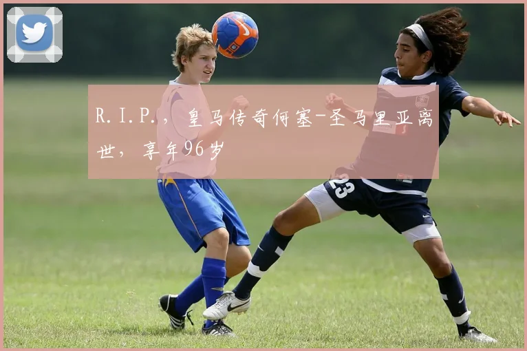 R.I.P.，皇马传奇何塞-圣马里亚离世，享年96岁