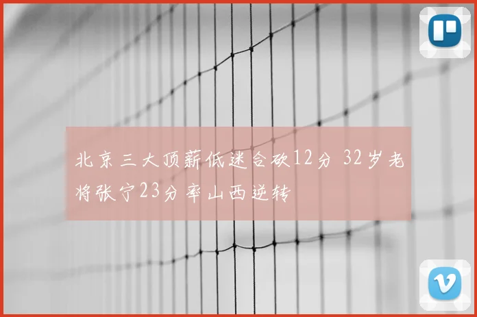 北京三大顶薪低迷合砍12分 32岁老将张宁23分率山西逆转