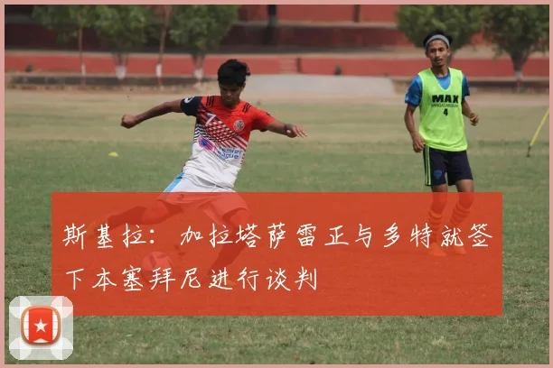 斯基拉：加拉塔萨雷正与多特就签下本塞拜尼进行谈判