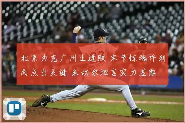 北京力克广州止连败 末节惊魂许利民点出关键 米切尔坦言实力差距